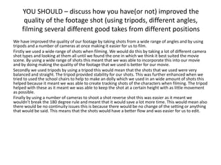 YOU SHOULD – discuss how you have(or not) improved the
quality of the footage shot (using tripods, different angles,
filming several different good takes from different positions
We have improved the quality of our footage by taking shots from a wide range of angles and by using
tripods and a number of cameras at once making it easier for us to film.
Firstly we used a wide range of shots when filming. We would do this by taking a lot of different camera
shot types and looking at them all until we found the one in which we think it best suited the movie
scene. By using a wide range of shots this meant that we was able to incorporate this into our movie
and by doing making the quality of the footage that we used is better for our movie.
Secondly we used tripods by using a tripod this would mean that the shots that we used were very
balanced and straight. The tripod provided stability for our shots. This was further enhanced when we
tried to used the school chairs to help to make an dolly which we used in an wide amount of shots this
helped because it meant we was able to create tracking shots of the characters when filming. The tripod
helped with these as it meant we was able to keep the shot at a certain height with as little movement
as possible.
Finally by using a number of cameras to shoot a shot reverse shot this was easier as it meant we
wouldn’t break the 180 degree rule and meant that it would save a lot more time. This would mean also
there would be no continuity issues this is because there would be no change of the setting or anything
that would be said. This means that the shots would have a better flow and was easier for us to edit.
 