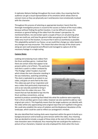 It replicates Nelsons feelings throughout the music video, thus meaning that the
audience can get a visual representation of his emotions which allows them to
connect more as they can physically see it and become more emotionally involved
with the character.

Throughout this process of selecting an appropriate location I learnt that this
thorough investigative process is crucial to the success or failure of the music video,
because without finding the perfect location, it can be difficult to assess the
emotions or general feeling of the video from the viewer’s perspective. As
mentioned before, me and Jordan spent a couple of hours on set planning what
shots we could use, and how the general video was going to work. We fitted our
video very much to the location, to ensure that it went as seamlessly as possible.
This adaptability worked in our favour, as we could then change our video based on
any changes we may encounter. This meant that when the day of the shoot came
along we were well prepared and efficient and managed to capture all of the
necessary footage in a single outing.

Camera Shots:

Looking and analysing music videos from
the Drum and Bass genre, I realised that
there are certain shots that appear to be
present within a lot of them. This particular
mid shot is used in a video I analysed by
‘The Prodigy’ called ‘Invaders must die’
which shows the main character standing in
the sea motionless, watching something.
This shot is replicated to an extent in our
video, and gives an eerie feel to the shot.
This video was part of our inspiration and
was a video that particularly impressed us,
and so we naturally wanted to bring in
themes from this video into ours. This
meant that we had decided to tap into the
Drum and Bass conventions, and we
wanted to produce something that linked into what the audience were expecting
from a Drum and Bass genre music video; however we also wanted to add our own
original spin onto it. This hopefully means that the target audience can identify with
the video whilst also appreciating some original input that isn’t typified in the genre.
We could also establish the sense of isolation and the bleakness/ desolation of the
landscape, which could be used to reflect our protagonist’s mindset.

We also identified that tracking shots were important within the genre to build up a
background picture and to build up some tension within the video, thus meaning
that we decided to include a couple of these shots at the start of the video or when
new characters were introduced, thus meaning that we could give the audience a
picture of our characters, however we only employed this shots when the music
 