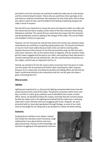 permitted, as for the most part we wanted to enable the video was of a fast tempo,
and thus entertaining the viewer. Hence why we used these shots sparingly, to try
and keep our audience entertained. We used point of view shots quite a bit to show
the voyeur’s point of view, and this added to the feeling of watching and gave the
video a sense of mystery.

We also felt it was important to convey the sense of voyeurism within our video and
this meant that we had to employ certain shots of the main character either being
followed or watched. This meant that we could show the viewer that this character
was being followed, and thus adding to the intrigue of the video. This can be linked
into Goodwin’s theory of voyeurism.

However, for the most part we utilised shots where the camera was relatively static,
meaning that we could focus on getting a good quality shot. This would normally be
an issue in most music videos because static shots can lead to a boring video,
however because of the amount of cuts that we would be using; we felt that static
shots were necessary. We cut the camera shots so regularly, that we aimed to really
get the viewer engaged and focused on our video, and watching it back afterwards it
certainly seemed that we had achieved this. We also used framing to bring focus to
the subject, and this was an important shot for us.

Overall, we wanted to fit into the camera shots convention from the genre to make
sure the viewer felt accustomed and familiar when watching the video, however
because of our unique spin of cutting very quickly and adding effects we felt that we
hadn’t conformed entirely to the conventions and this, we felt, gave the video a
good, interesting feel to it.

Mise en scene:

Lighting:

Lighting was important for us, because the lighting somewhat determines how the
viewer perceives the mood of the video. The general convention within Drum and
Bass is to film it in dark, grey conditions and to add effects that create a similar
effect. Hence, we decided to follow this closely, and hope that the outcome would
be that the viewer took in the lighting and realised that the video was a confusing
video with a main character who was struggling with issues. However, we were
presented with an issue when going back through footage, as some of our shots
were far too bright for our liking and so we decided on a black and white setting.

Costumes:

Studying Drum and Bass music videos I noticed
that mostly the characters wear functional, rough
clothing that is less about fashion and more
about practicality. Previous to this knowledge, we
had been struggling to find appropriate costumes
 