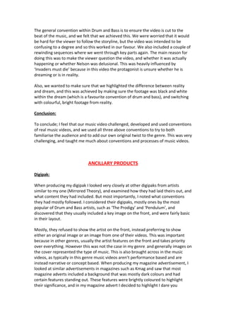 The general convention within Drum and Bass is to ensure the video is cut to the
beat of the music, and we felt that we achieved this. We were worried that it would
be hard for the viewer to follow the storyline, but the video was intended to be
confusing to a degree and so this worked in our favour. We also included a couple of
rewinding sequences where we went through key parts again. The main reason for
doing this was to make the viewer question the video, and whether it was actually
happening or whether Nelson was delusional. This was heavily influenced by
‘Invaders must die’ because in this video the protagonist is unsure whether he is
dreaming or is in reality.

Also, we wanted to make sure that we highlighted the difference between reality
and dream, and this was achieved by making sure the footage was black and white
within the dream (which is a favourite convention of drum and bass), and switching
with colourful, bright footage from reality.

Conclusion:

To conclude; I feel that our music video challenged, developed and used conventions
of real music videos, and we used all three above conventions to try to both
familiarise the audience and to add our own original twist to the genre. This was very
challenging, and taught me much about conventions and processes of music videos.



                             ANCILLARY PRODUCTS

Digipak:

When producing my digipak I looked very closely at other digipaks from artists
similar to my one (Mirrored Theory), and examined how they had laid theirs out, and
what content they had included. But most importantly, I noted what conventions
they had mostly followed. I considered their digipaks, mostly ones by the most
popular of Drum and Bass artists, such as ‘The Prodigy’ and ‘Pendulum’, and
discovered that they usually included a key image on the front, and were fairly basic
in their layout.

Mostly, they refused to show the artist on the front, instead preferring to show
either an original image or an image from one of their videos. This was important
because in other genres, usually the artist features on the front and takes priority
over everything. However this was not the case in my genre, and generally images on
the cover represented the type of music. This is also brought across in the music
videos, as typically in this genre music videos aren’t performance based and are
instead narrative or concept based. When producing my magazine advertisement, I
looked at similar advertisements in magazines such as Kmag and saw that most
magazine adverts included a background that was mostly dark colours and had
certain features standing out. These features were brightly coloured to highlight
their significance, and in my magazine advert I decided to highlight I dare you
 