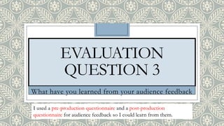 EVALUATION
QUESTION 3
What have you learned from your audience feedback
I used a pre-production questionnaire and a post-production
questionnaire for audience feedback so I could learn from them.
 