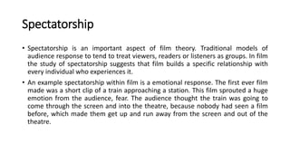 Spectatorship
• Spectatorship is an important aspect of film theory. Traditional models of
audience response to tend to treat viewers, readers or listeners as groups. In film
the study of spectatorship suggests that film builds a specific relationship with
every individual who experiences it.
• An example spectatorship within film is a emotional response. The first ever film
made was a short clip of a train approaching a station. This film sprouted a huge
emotion from the audience, fear. The audience thought the train was going to
come through the screen and into the theatre, because nobody had seen a film
before, which made them get up and run away from the screen and out of the
theatre.
 
