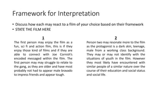 Framework for Interpretation
• Discuss how each may react to a film of your choice based on their framework
• STATE THE FILM HERE
1
The first person may enjoy the film as a
fun, sci fi and action film, this is if they
enjoy those kind of films and if they are
able to connect with Joe Cornish’s
encoded messaged within the film. The
first person may may struggle to relate to
the gang, as they are older and have most
probably not had to appear male bravado
to impress friends and appear tough.
2
Person two may resonate more to the film
as the protagonist is a dark skin, teenage,
male from a working class background.
They may or may not identify with the
situations of youth in the film. However
they most likely have encountered with
similar people of a similar nature over the
course of their education and social status
and social life.
 