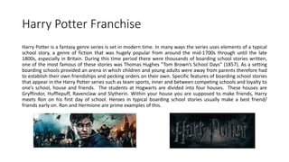 Harry Potter Franchise
Harry Potter is a fantasy genre series is set in modern time. In many ways the series uses elements of a typical
school story, a genre of fiction that was hugely popular from around the mid-1700s through until the late
1800s, especially in Britain. During this time period there were thousands of boarding school stories written,
one of the most famous of these stories was Thomas Hughes “Tom Brown’s School Days” (1857). As a setting
boarding schools provided an arena in which children and young adults were away from parents therefore had
to establish their own friendships and pecking orders on their own. Specific features of boarding school stories
that appear in the Harry Potter series such as team sports, inner and between competing schools and loyalty to
one’s school, house and friends. The students at Hogwarts are divided into four houses. These houses are
Gryffindor, Hufflepuff, Ravenclaw and Slytherin. Within your house you are supposed to make friends, Harry
meets Ron on his first day of school. Heroes in typical boarding school stories usually make a best friend/
friends early on. Ron and Hermione are prime examples of this.
 
