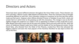 Directors and Actors
There have been several different directors throughout the Harry Potter series. These directors are
Chris Columbus, Alfonso Cuarón, Mike Newell and David Yates. These four directors have al brought
something different to each film. Chris Columbus created an innocence to the first two films which
made you feel warm. However when Alfonso directed Prisoner of Azkaban he put forth a dark and
sinister feel to it which links to the growing up with this characters. This change in era to the film
slightly changes the audience as it makes it not as appealing to children as they could find it scary.
Mike Newell took what Cuaron did all the way and created a dark and some what evil film. With the
return of Voldemort Newell made Harry Potter and the Goblet of Fire terrifying and sinister. Finally
David Yates, who directed from the Order of the Phoenix, created four films that attracted the
biggest audience and were the most popular of the franchise therefore he was kept to direct the
rest of the films.
 