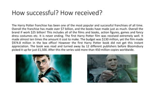 How successful? How received?
The Harry Potter franchise has been one of the most popular and successful franchises of all time.
Overall the franchise has made over $7 billion, and the books have made just as much. Overall the
brand if work $25 billion! This includes all of the films and books, action figures, games and fancy
dress costumes etc. It is never ending. The first Harry Potter film was received extremely well. It
made almost ten times the amount it cost to make. The budget was $130 million, yet the film made
$974.8 million in the box office! However the first Harry Potter book did not get this instant
appreciation. The book was read and turned away by 12 different publishers before Bloomsbury
picked it up for just £1,500. After this the series sold more than 450 million copies worldwide.
 