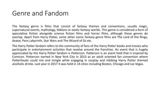 Genre and Fandom
The fantasy genre is films that consist of fantasy themes and conventions, usually magic,
supernatural events, mythology, folklore or exotic fantasy worlds. This genre is considered a form of
speculative fiction alongside science fiction films and horror films, although these genres do
overlap. Apart from Harry Potter, some other iconic fantasy genre films are The Lord of the Rings,
Avatar, Pans Labyrinth, Star Wars and The Wizard of Oz etc.
The Harry Potter fandom refers to the community of fans of the Harry Potter books and movies who
participate in entertainment activities that revolve around the franchise. An event that is hugely
appreciated by the Harry Potter fandom is Pottercon. Pottercon is an event held that is inspired by
Comicon. Pottercon started in New York City in 2013 as an adult oriented fan convention where
Potterheads could mix and mingle while engaging in cosplay and inbibing Harry Potter themed
alcoholic drinks. Last year in 2017 it was held in 14 cities including Boston, Chicago and Las Vegas.
 
