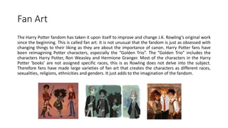 Fan Art
The Harry Potter fandom has taken it upon itself to improve and change J.K. Rowling’s original work
since the beginning. This is called fan art. It is not unusual that the fandom is just as obsessed with
changing things to their liking as they are about the importance of canon. Harry Potter fans have
been reimagining Potter characters, especially the “Golden Trio”. The “Golden Trio” includes the
characters Harry Potter, Ron Weasley and Hermione Granger. Most of the characters in the Harry
Potter ‘books’ are not assigned specific races, this is as Rowling does not delve into the subject.
Therefore fans have made large varieties of fan art that creates the characters as different races,
sexualities, religions, ethnicities and genders. It just adds to the imagination of the fandom.
 