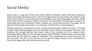 Social Media
Social media is a huge part of how Harry Potter audience members interact with both the product
itself and amongst themselves as fans. One of the biggest forms of consumption of a brand is social
media. Social media is a way of liking and commenting on posts and sharing pages that other people
with similar interests can attract to their news feeds. The Harry Potter franchise has fan pages on all
social media sites such a Facebook, Twitter, Instagram etc. Social media consists of fan pages, fan art
pages fan fiction pages, fake trailers, cast interviews and behind the scenes footage etc.
YouTube videos are a very popular site for creating and posting Harry Potter fan videos. A YouTube
channel called potterpuppetpals post short episodes of Harry Potter hand puppets that have small
storylines and comedy sketches that make a joke of the franchise, but all in positive mind.
Something slightly different is the YouTube channel called TRYANGLE FILMS created a one hour long
Harry Potter fan film about the origins of Voldemort. This is something much more serious that the
fans can watch. This film on this channel are very like the original movies so this is something to
carry on the legacy after the franchise same to an end.
 
