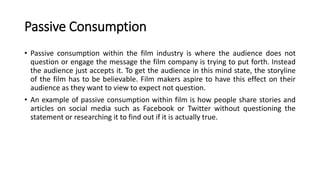 Passive Consumption
• Passive consumption within the film industry is where the audience does not
question or engage the message the film company is trying to put forth. Instead
the audience just accepts it. To get the audience in this mind state, the storyline
of the film has to be believable. Film makers aspire to have this effect on their
audience as they want to view to expect not question.
• An example of passive consumption within film is how people share stories and
articles on social media such as Facebook or Twitter without questioning the
statement or researching it to find out if it is actually true.
 