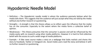 Hypodermic Needle Model
• Definition – The Hypodermic needle model is where the audience passively believe what the
media tells them. This suggests that the audience will just accept what they are told by the media
without any further research or questioning.
• Strengths – A strength is that this theory allows us to reflect upon the influence that the media
has on the consumer. Especially to the extent where the media forms a collective belief of
opinion.
• Weaknesses – This theory presumes that the consumer is passive and will be influenced by the
media easily with no research using other media platforms. However it is hard to find collective
belief with the access to such a wide range of media platforms.
• Example – A fake news source makes a story on a webpage that looks realistic and shares this
story to Facebook, Twitter or Instagram etc. Social media users read the story and believe it with
no further research or questioning.
 