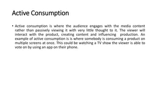 Active Consumption
• Active consumption is where the audience engages with the media content
rather than passively viewing it with very little thought to it. The viewer will
interact with the product, creating content and influencing production. An
example of active consumption is is where somebody is consuming a product on
multiple screens at once. This could be watching a TV show the viewer is able to
vote on by using an app on their phone.
 