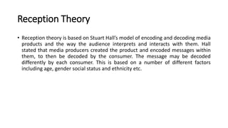 Reception Theory
• Reception theory is based on Stuart Hall’s model of encoding and decoding media
products and the way the audience interprets and interacts with them. Hall
stated that media producers created the product and encoded messages within
them, to then be decoded by the consumer. The message may be decoded
differently by each consumer. This is based on a number of different factors
including age, gender social status and ethnicity etc.
 