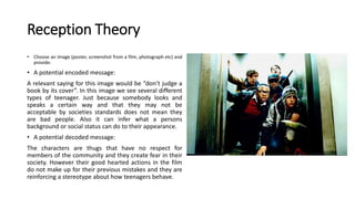 Reception Theory
• Choose an image (poster, screenshot from a film, photograph etc) and
provide:
• A potential encoded message:
A relevant saying for this image would be “don’t judge a
book by its cover”. In this image we see several different
types of teenager. Just because somebody looks and
speaks a certain way and that they may not be
acceptable by societies standards does not mean they
are bad people. Also it can infer what a persons
background or social status can do to their appearance.
• A potential decoded message:
The characters are thugs that have no respect for
members of the community and they create fear in their
society. However their good hearted actions in the film
do not make up for their previous mistakes and they are
reinforcing a stereotype about how teenagers behave.
 