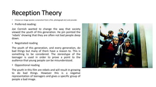 Reception Theory
• Choose an image (poster, screenshot from a film, photograph etc) and provide:
• Preferred reading:
Joe Cornish wanted to change the way that society
viewed the youth of this generation. He pin pointed the
‘rebels’ showing that they are often not bad people deep
down.
• Negotiated reading
The youth of this generation, and every generation, do
bad things but many of them have a reason to. This is
something to be considered. The stereotype of the
teenager is used in order to prove a point to the
audience that young people can be misunderstood.
• Oppositional reading
The youth in this film are rebels and will result in growing
to do bad things. However this is a negative
representation of teenagers and gives a specific group of
people a bad image.
 