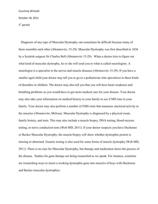 Courtney Wintzell

October 18, 2011

1st period




  Diagnosis of any type of Muscular Dystrophy can sometimes be difficult because many of

them resemble each other (Abramovitz, 15-29). Muscular Dystrophy was first described in 1830

by a Scottish surgeon Sir Charles Bell (Abramovitz 15-29). When a doctor tries to figure out

what kind of muscular dystrophy, he or she will send you to what is called neurologists. A

neurologist is a specialist in the nerves and muscle diseases (Abramovitz 15-29). If you have a

smaller aged child your doctor may tell you to go to a pediatrician who specializes in these kinds

of disorders in children. The doctor may also tell you that you will have heart weakness and

breathing problems so you would have to get more medical care for your disease. Your doctor

may also take your information on medical history in your family to see if MD runs in your

family. Your doctor may also perform a number of EMG tests that measures electrical activity in

the muscles (Abramovitz, Melissa). Muscular Dystrophy is diagnosed by a physical exam,

family history, and tests. This may also include a muscle biopsy, DNA testing, blood enzyme

testing, or nerve conduction tests (Web MD, 2011). If your doctor suspects you have Duchenne

or Becker Muscular Dystrophy, the muscle biopsy will show whether dystrophin protein is

missing or abnormal. Genetic testing is also used for some forms of muscle dystrophy (Web MD,

2011). There is no cure for Muscular Dystrophy, but therapy and medication slows the process of

the disease. Studies for gene therapy are being researched as we speak. For instance, scientists

are researching ways to insert a working dystrophin gene into muscles of boys with Duchenne

and Becker muscular dystrophies.
 