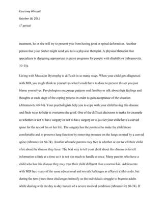 Courtney Wintzell

October 18, 2011

1st period




treatment, he or she will try to prevent you from having joint or spinal deformities. Another

person that your doctor might send you to is a physical therapist. A physical therapist that

specializes in designing appropriate exercise programs for people with disabilities (Abramovitz

30-44).


Living with Muscular Dystrophy is difficult in so many ways. When your child gets diagnosed

with MD, you might think to yourselves what I could have to done to prevent this or you just

blame yourselves. Psychologists encourage patients and families to talk about their feelings and

thoughts at each stage of the coping process in order to gain acceptance of the situation

(Abramovitz 60-74). Your psychologists help you to cope with your child having this disease

and finds ways to help to overcome the grief. One of the difficult decisions to make for example

to whether or not to have surgery or not to have surgery or to just let your child have a curved

spine for the rest of his or her life. The surgery has the potential to make the child more

comfortable and to preserve lung function by removing pressure on the lungs exerted by a curved

spine (Abramovitz 60-74). Another obstacle parents may face is whether or not to tell their child

a lot about the disease they have. The best way to tell your child about this disease is to tell

information a little at a time so it is not too much to handle at once. Many parents who have a

child who has this disease they may treat their child different than a normal kid. Adolescents

with MD face many of the same educational and social challenges as affected children do, but

during the teen years these challenges intensify as the individuals struggle to become adults

while dealing with the day to day burden of a severe medical condition (Abramovitz 60-74). If
 