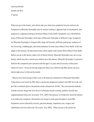Courtney Wintzell

October 18, 2011

1st period




When you go to the doctor, your doctor asks you what your symptoms for your sickness are.

Symptoms in Muscular Dystrophy may be muscle weakness, apparent lack of coordination, and

progressive crippling resulting in fixations (Mayo Clinic Staff). Symptoms vary with different

types of Muscular Dystrophy. Each type of Muscular Dystrophy is different in age. Symptoms

for Muscular Dystrophy is frequent falls, large calf muscles, difficulty getting up, weakness of

the lower legs, waddling gait, and mild retardation in some cases (Mayo Clinic Staff). In the late

stages in this disease, fat and muscle tissue often replace with muscle fibers (Mayo Clinic Staff).

Before you go to the doctor, make a list of family history. Muscular Dystrophy may run in your

family, which may have caused your child to have this disease. Muscular Dystrophy is noticed at

birth but the symptoms aren’t present until the ages 3-5 years old (University of Maryland

Medical Center). If you are having suspicions about your child having MD, please call your

doctor right away to find out the results.


  Doctors have been trying to find a way to develop new treatments for Muscular Dystrophy.

Today there is not much for MD. Once a doctor has diagnosed a patient with MD, he or she will

provide a treatment plan to the patients needs (Abramovitz 30-44). The conventional methods

include exercise, drugs that slow down or eliminate muscle wasting, anabolic steroids and

supplementation (Muscular dystrophy. N.P., 2007).This process is to help slow down the disease

or to reduce the symptoms. Researchers are trying to create gene therapies to treat MD.

Symptoms can be reduced by exercise, physical therapy, respiratory care, surgery and

rehabilitative devices (Muscular Dystrophy. N.p, 2007). When you go to the doctor for
 