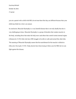 Courtney Wintzell

October 18, 2011

1st period




you are a parent with a child with MD, do not treat them like they are different because then your

child may think he or she is an outcast.


In conclusion, Muscular Dystrophy is a very harmful disease that is not only deadly but also is

very challenging at times. Muscular Dystrophy is a group of disorders that weaken muscles in

the body, including those that make the body move and others that control certain internal organs

(Abramovitz 15-29). Kids who have MD struggle to be able to walk and normal like other kids.

The meaning of Muscular Dystrophy means that the nourishment for the muscles is defective

(Muscular Dystrophy 15-29). Today doctors have been trying to find a cure for MD, but we can

fight against this disease.
 