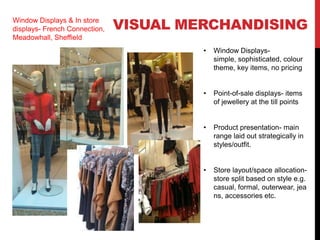 Window Displays & In store
displays- French Connection,   VISUAL MERCHANDISING
Meadowhall, Sheffield
                                        •   Window Displays-
                                            simple, sophisticated, colour
                                            theme, key items, no pricing


                                        •   Point-of-sale displays- items
                                            of jewellery at the till points


                                        •   Product presentation- main
                                            range laid out strategically in
                                            styles/outfit.


                                        •   Store layout/space allocation-
                                            store split based on style e.g.
                                            casual, formal, outerwear, jea
                                            ns, accessories etc.
 