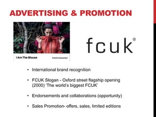 ADVERTISING & PROMOTION




   • International brand recognition

   • FCUK Slogan - Oxford street flagship opening
     (2000) „The world‟s biggest FCUK‟

   • Endorsements and collaborations (opportunity)

   • Sales Promotion- offers, sales, limited editions
 