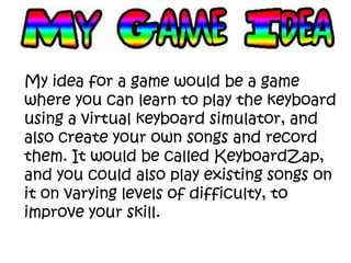 My idea for a game would be a game
where you can learn to play the keyboard
using a virtual keyboard simulator, and
also create your own songs and record
them. It would be called KeyboardZap,
and you could also play existing songs on
it on varying levels of difficulty, to
improve your skill.
 