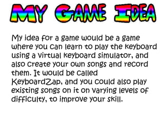 My idea for a game would be a game
where you can learn to play the keyboard
using a virtual keyboard simulator, and
also create your own songs and record
them. It would be called
KeyboardZap, and you could also play
existing songs on it on varying levels of
difficulty, to improve your skill.
 
