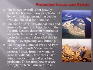    The Sahara overall is not heavily
    protected because many people do not
    live within its range and the people
    who do inhabit it are nomadic.
   The Banc d’ Arguin National Park and
    Reserve Integrale de Cap Blanc of the
    Atlantic Coastal desert in Mauritania
    are protected areas. Both of these
    protected areas are degraded due to
    drought, overgrazing, and hunting.
   The Ahaggar National Park and Parc
    National de Tassili N’ajjer are also
    protected areas from the Montane
    Xeric woodlands. These areas have
    minor woodcutting and poaching
    problems. These areas however are
    strongly protected due to tourism.
 