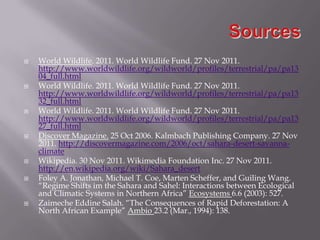    World Wildlife. 2011. World Wildlife Fund. 27 Nov 2011.
    http://www.worldwildlife.org/wildworld/profiles/terrestrial/pa/pa13
    04_full.html
   World Wildlife. 2011. World Wildlife Fund. 27 Nov 2011.
    http://www.worldwildlife.org/wildworld/profiles/terrestrial/pa/pa13
    32_full.html
   World Wildlife. 2011. World Wildlife Fund. 27 Nov 2011.
    http://www.worldwildlife.org/wildworld/profiles/terrestrial/pa/pa13
    27_full.html
   Discover Magazine. 25 Oct 2006. Kalmbach Publishing Company. 27 Nov
    2011. http://discovermagazine.com/2006/oct/sahara-desert-savanna-
    climate
   Wikipedia. 30 Nov 2011. Wikimedia Foundation Inc. 27 Nov 2011.
    http://en.wikipedia.org/wiki/Sahara_desert
   Foley A. Jonathan, Michael T. Coe, Marten Scheffer, and Guiling Wang.
    “Regime Shifts im the Sahara and Sahel: Interactions between Ecological
    and Climatic Systems in Northern Africa” Ecosystems 6.6 (2003): 527.
   Zaimeche Eddine Salah. “The Consequences of Rapid Deforestation: A
    North African Example” Ambio 23.2 (Mar., 1994): 138.
 