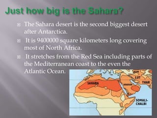    The Sahara desert is the second biggest desert
    after Antarctica.
    It is 9400000 square kilometers long covering
    most of North Africa.
    It stretches from the Red Sea including parts of
    the Mediterranean coast to the even the
    Atlantic Ocean.
 