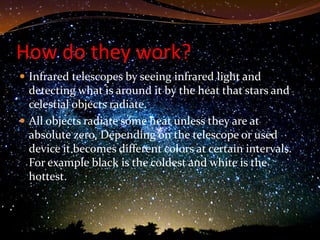 How do they work?
 Infrared telescopes by seeing infrared light and
  detecting what is around it by the heat that stars and
  celestial objects radiate.
 All objects radiate some heat unless they are at
  absolute zero. Depending on the telescope or used
  device it becomes different colors at certain intervals.
  For example black is the coldest and white is the
  hottest.
 