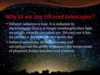Why to we use infrared telescopes?
 Infrared radiation is heat. It is radiation in
  electromagnet that is at longer wavelengths then light
  we usually see with our naked eye. We can’t see it but
  we can feel it, for example on a sunny day.
 Infrared astronomy allows astronauts and
  astrophysicists the ability to measure the temperature
  of planetary bodies and stars and whatnot.
 