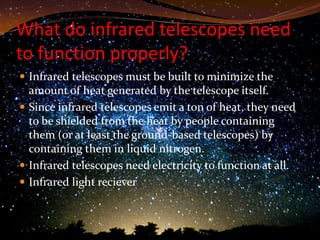 What do infrared telescopes need
to function properly?
 Infrared telescopes must be built to minimize the
  amount of heat generated by the telescope itself.
 Since infrared telescopes emit a ton of heat, they need
  to be shielded from the heat by people containing
  them (or at least the ground-based telescopes) by
  containing them in liquid nitrogen.
 Infrared telescopes need electricity to function at all.
 Infrared light reciever
 