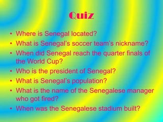 Quiz
• Where is Senegal located?
• What is Senegal’s soccer team’s nickname?
• When did Senegal reach the quarter finals of
  the World Cup?
• Who is the president of Senegal?
• What is Senegal’s population?
• What is the name of the Senegalese manager
  who got fired?
• When was the Senegalese stadium built?
 