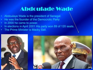 Abdoulade Wade
•   Abdoulaye Wade is the president of Senegal.
•   He was the founder of the Democrotic Party
•   In 2000 he came to power.
•   In elections in April 2001 His party won 89 of 120 seats.
•   The Prime Minister is Macky Sall.
 