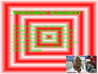 Senegalese Managers

Amara Traore was the international
manager of Senegal. But he was fired
because Senegal went into the Africa
Cup of Nations as favourites and they
lost every match. Karim Sega Diouf and
Aliou Cisse have been asked to take
control of Senegal.
 