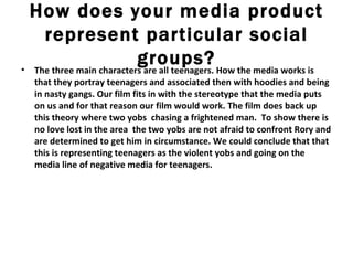 How does your media product represent particular social groups? The three main characters are all teenagers. How the media works is that they portray teenagers and associated then with hoodies and being in nasty gangs. Our film fits in with the stereotype that the media puts on us and for that reason our film would work. The film does back up this theory where two yobs  chasing a frightened man.  To show there is no love lost in the area  the two yobs are not afraid to confront Rory and are determined to get him in circumstance. We could conclude that that this is representing teenagers as the violent yobs and going on the media line of negative media for teenagers.  