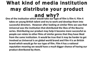 What kind of media institution may distribute your product and why? One of the institution which would take our type of film is film 4. Film 4 takes on young British talent and try to work and develop them into successful directors.  However after looking at similar films we saw that Universal was the institution that distributed the likes of the Bourne series. Distributing our product may help it become more successful as people can relate to other films of similar genres that they have liked from the same institution. It would be true that it may be harder to get involved as Universal is an global world brand and Film 4 is an British brand which would go for our type of film. Film 4 has a national reputation meaning we would have a much bigger chance of having our product distributed by them. 