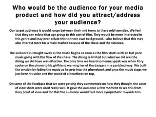 Who would be the audience for your media product and how did you attract/address your audience? Our target audience is would range between their mid teens to there mid twenties. We feel that they can relate that age group to this sort of film. They would be more interested in this genre and may even relate this to there own background. I also believe that this may also interest more for a male market because of the chase and the violence.  The audience is straight away as the chase begins as soon as the film starts with an fast pace music going with the flow of the chase. The dialog is limited but what we did was the dialog we did have was effective. The only time we heard someone speak was when Rory spoke on the phone to his girlfriend warning her of the dangers in a panicked way. We built the tension by fading the music as he gets into the phonebook and once the music stops we just here his voice and the sound of a heartbeat on top.  On some of the feedback that we were getting they commented on how they thought the point of view shots were used really well. It gave the audience a few moment to see this from Rory point of view and for that the audience would feel more sympathetic towards him.  
