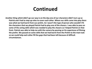 Continued  Another thing which didn’t go our way is on the day one of our characters didn’t turn up so Patrick and I had to step up roles to cover each other. Where our skills came into play there was what we had learnt from our prelim. As I wasn’t the type of person who wouldn’t fit the characters that we played Patrick had to play one of the chasers. I was able to pass on some of the acting skills which was needed to play the chasers so I helped Patrick on that front. Patrick was able to help me with the camera by passing on his experience of filming the prelim. We passed on some skills that we had learnt from the Prelim to the main task so we could help each other fill the gaps that had been left because of difficult circumstances.  