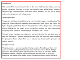 Management:
This is one of the most important roles in the crew why? Because without someone
keeping it organized then most of the pre and production stage will be all over the place.
People will get confused and the production will be shambles! The role that is mostly
under main management role is the producer.
There role and why? :
This persons role (the producer) it to mange everything that happens in and outside of the
production to keep everybody organized and to keep things under control. You can tell this
by the things they do to help. The main manger on set would be the producer, helping the
director, looking over the budget for the cast and the location and props making sure
everybody on set and off set is doing their job to make this film a success.
The main person a producer normally works with is the director, this is to show ideas to
help with the director’s decision and to explain and show new ideas that would help with
the production. This is why in films and in pictures you always see the producer and
director together.
What department:
The producer can be seen in pre post and main production. This is because there main
duty is to make everything that happens everywhere on and around the set. With pre
production they help the director with the creative side coming up with ideas. Whilst
filming the producer is with the director helping him with the action on set in post
production they mange all the budget and the journey from film to cinemas and DVD’s

 