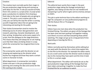Creative:

Editorial:

The creative team normally works their magic in
the pre production stage haring and coming up
with ideas for the film. A role you would normally
find in this section is a script writer. A script writer
gives a production its skeleton first showing a
fresh idea to the team of people who are going to
create it. This job is a very creative job in the
crew, you can tell by the way the writer is coming
up with imaginative ideas that are going to be
interesting and exciting for the public.

The editorial team works there magic in the post
production stage taking the footage and placing it
together, also taking out bits that are not needed and
sharpening it up for when it gets sent to cinemas and put
on DVD’s

Their duties:Screenwriters tend to involve the
following course of action idea generation and
research, planning, character development, and
then writing. Scriptwriters write every aspect of a
script, from the dialogue to the stage directions.
This means that they will always be on set making
sure that their ideas are being shown in a way
which the screenwriter has imagined them to be.

Editors have one main duty when the production has
finished filming. The editors are given all the footage that
has been shot and start putting it all together making
sure there’s no error and that everything flows whilst
watching, This stage can go up to a long period of time
depending on how big the film is.

Work with:
The screenwriter works with the director on set
showing and explaining to the director what
he/she has imagined and how they want a certain
scene or character to look.

Editors normally work by themselves whilst editing but
can work with the director for a short time explain bits
on the film to the director. For example the editor wants
to cut a crash scene out but the director wants to keep it
due to the money they have spent and the time it took
to film in a certain angle

What department: A screenwriter normally is
shown and seen in the pre production stage
planning and creating the idea and scenes for the
film waiting to be created.

What department: The editor will mainly be set as the
post production stage taking all the footage that had
been taken and putting it together to make the final
finished film for an audience to watch.

This job is quite technical due to the editors working on
high Tec computers on very professional programs to
edit the feature film or TV program.
Their duties:

Work with:

 