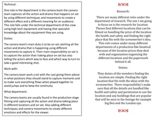 Technical:
One role in the department is the camera team the camera
team captures all the action and drama that happens on set
by using different techniques and movements to create a
different effect and a different meaning for an audience.
This role falls under the technical department of the crew
using high tech equipment and having that specialist
knowledge about the equipment they are using.
Duties:
The camera team’s main duty is to be on set catching all the
action and drama that is happening using different
movements to capture it. Their main responsibility on set is
to capture the action that I taking place on set but also
telling the actors which way to face and which way to turn to
take a good interesting shot.
Work with:
The camera team work a lot with the cast giving them advise
in what positions they should stand to capture moments and
to make sure everything flows when played together to
avoid jumps and to keep the continuity.
What department:
The camera teams are usually found in the production stage
filming and capturing all the action and drama talking place
in different locations and on set. Also adding different
techniques and camera movements to create different
emotions and effects for the viewer.

cd
Research:
There are many different roles under the
department of research. The one I am going
to focus on is the research for location.
Theses find different locations that can be
filmed on handling the price of the location
the health and safety and finding the right
place that fits with the screenwriter’s idea.
This role comes under many different
departments of a production like fanatical
because of the location prices they deal
with and organization organizing the
different locations and the paperwork
behind it all.

Duties:
They duties of the members finding the
location are simple. Finding the right
location that fits with the ideas with the
screenwriter. There responsibility’s make
sure that all the details are handled like
health and safety and permission to use the
location and any buildings that are popular
that will be seen in the footage for example
big Ben and the London eye.

ba

 