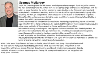 Seamus McGarvey
This is the cinematography for the famous movie by marvel the avengers. To do his job he controls
the main camera to create the perfect shot and the perfect angle for that scene he connects with the
actors to guide them into the perfect position to create blocking in the film which sets mood and
atmosphere for the viewers watching. Seamus first started off taking still photos before going off to
university. He then got accepted into a film school, due to his studies of film he stared to gather a
liking of the film and camera roles started to create short films because of his newly found hobby of
making films which overtime won awards.
Seamus has worked and filmed many successful and interesting people during his film like Nicolas
cage in his film Oliver stone worlds trade. He also started filming many music videos including U2, the
rolling stone and Haley Williams as well as filming well known feature films.
Because of his hobby for making and creating short films and documentaries for example skins. He
got noticed for his talent and skins got nominated for a royal television society cinematography
award. Because of the notice he has been approached by many different directors.
As well as skins he has done filmed other films that have become quite famous within the film
industry for example the Atlantic directed by Sam Taylor-Wood which was nominated in 1998 for the
turner prize and many others including very famous actors.
What I have learnt from Seamus McGavery is that he stated off with it only being a hobby but because of
his hard work for many years he started to get noticed which expanded his work. This got him to film
longer films with famous people. The main department he would work in is the main production stage by
capturing all the action that is happening on set. Taking the footage so the editor can put it together and
make it into a real film.

 