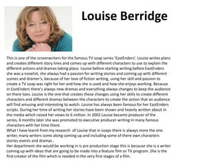 Louise Berridge
This is one of the screenwriters for the famous TV soap series ‘EastEnders’. Louise writes plans
and creates different story lines and comes up with different characters to use to explain the
different actions and dramas taking place. Louise before starting writing before EastEnders
she was a novelist, she always had a passion for writing stories and coming up with different
scenes and dramer’s, because of her love of fiction writing, using her skill and passion to
create a TV soap was right for her and how she is used and how she enjoys working. Because
in EastEnders there's always new dramas and everything always changes to keep the audience
on there toes. Louise is the one that creates these changes using her skills to create different
characters and different dramas between the characters to create the action that an audience
will find amusing and interesting to watch. Louise has always been famous for her EastEnders
scripts. During her time of writing her stories have been shown and heavily written about in
the media which raised her views to 6 million. In 2002 Louise became producer of the
series, 4 months later she was promoted to executive producer writing In many famous
characters with her time there.
What I have learnt from my research of Louise that in soaps there is always more the one
writer, many writers come along coming up and including some of there own characters
stories events and dramas .
Her department she would be working in is pre production stage this is because she is a writer
coming up with ideas that are going to be made into a feature film or TV program. She is the
first creator of the film which is needed in the very first stages of a film.

 