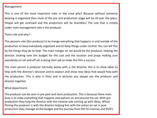 Management:
This is one of the most important roles in the crew why? Because without someone
keeping it organized then most of the pre and production stage will be all over the place.
People will get confused and the production will be shambles! The role that is mostly
under main management role is the producer.
There role and why? :
This persons role (the producer) it to mange everything that happens in and outside of the
production to keep everybody organized and to keep things under control. You can tell this
by the things they do to help. The main manger on set would be the producer, helping the
director, looking over the budget for the cast and the location and props making sure
everybody on set and off set is doing their job to make this film a success.
The main person a producer normally works with is the director, this is to show ideas to
help with the director’s decision and to explain and show new ideas that would help with
the production. This is why in films and in pictures you always see the producer and
director together.
What department:
The producer can be seen in pre post and main production. This is because there main
duty is to make everything that happens everywhere on and around the set. With pre
production they help the director with the creative side coming up with ideas. Whilst
filming the producer is with the director helping him with the action on set in post
production they manage all the budget and the journey from film to cinemas and DVD’s
 