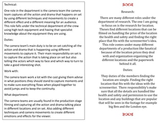 Technical:
One role in the department is the camera team the camera
team captures all the action and drama that happens on set
by using different techniques and movements to create a
different effect and a different meaning for an audience.
This role falls under the technical department of the crew
using high tech equipment and having that specialist
knowledge about the equipment they are using.
Duties:
The camera team’s main duty is to be on set catching all the
action and drama that is happening using different
movements to capture it. Their main responsibility on set is
to capture the action that Is taking place on set but also
telling the actors which way to face and which way to turn to
take a good interesting shot.
Work with:
The camera team work a lot with the cast giving them advise
in what positions they should stand to capture moments and
to make sure everything flows when played together to
avoid jumps and to keep the continuity.
What department:
The camera teams are usually found in the production stage
filming and capturing all the action and drama talking place
in different locations and on set. Also adding different
techniques and camera movements to create different
emotions and effects for the viewer.
cd
Research:
There are many different roles under the
department of research. The one I am going
to focus on is the research for location.
Theses find different locations that can be
filmed on handling the price of the location
the health and safety and finding the right
place that fits with the screenwriter’s idea.
This role comes under many different
departments of a production like fanatical
because of the location prices they deal
with and organization organizing the
different locations and the paperwork
behind it all.
Duties:
They duties of the members finding the
location are simple. Finding the right
location that fits with the ideas with the
screenwriter. There responsibility’s make
sure that all the details are handled like
health and safety and permission to use the
location and any buildings that are popular
that will be seen in the footage for example
big Ben and the London eye.
ba
 