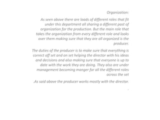 Organization:
As seen above there are loads of different roles that fit
under this department all sharing a different past of
organization for the production. But the main role that
takes the organization from every different role and looks
over them making sure that they are all organized is the
producer.
The duties of the producer is to make sure that everything is
correct off set and on set helping the director with his ideas
and decisions and also making sure that everyone is up to
date with the work they are doing. They also are under
management becoming manger for all the different roles
across the set
.As said above the producer works mostly with the director.
.
 