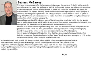 This is the cinematography for the famous movie by marvel the avengers. To do his job he controls
the main camera to create the perfect shot and the perfect angle for that scene he connects with the
actors to guide them into the perfect position to create blocking in the film which sets mood and
atmosphere for the viewers watching. Seamus first started off taking still photos before going off to
university. He then got accepted into a film school, due to his studies of film he stared to gather a
liking of the film and camera roles started to create short films because of his newly found hobby of
making films which overtime won awards.
Seamus has worked and filmed many successful and interesting people during his film like Nicolas
cage in his film Oliver stone worlds trade. He also started filming many music videos including U2, the
rolling stone and Haley Williams as well as filming well known feature films.
Because of his hobby for making and creating short films and documentaries for example skins. He
got noticed for his talent and skins got nominated for a royal television society cinematography
award. Because of the notice he has been approached by many different directors.
As well as skins he has done filmed other films that have become quite famous within the film
industry for example the Atlantic directed by Sam Taylor-Wood which was nominated in 1998 for the
turner prize and many others including very famous actors.
What I have learnt from Seamus McGavery is that he stated off with it only being a hobby but because of
his hard work for many years he started to get noticed which expanded his work. This got him to film
longer films with famous people. The main department he would work in is the main production stage by
capturing all the action that is happening on set. Taking the footage so the editor can put it together and
make it into a real film.
Seamus McGarvey
FILM
 