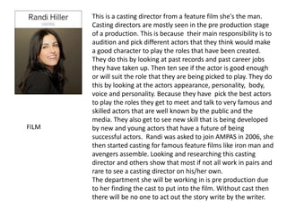 This is a casting director from a feature film she's the man.
Casting directors are mostly seen in the pre production stage
of a production. This is because their main responsibility is to
audition and pick different actors that they think would make
a good character to play the roles that have been created.
They do this by looking at past records and past career jobs
they have taken up. Then ten see if the actor is good enough
or will suit the role that they are being picked to play. They do
this by looking at the actors appearance, personality, body,
voice and personality. Because they have pick the best actors
to play the roles they get to meet and talk to very famous and
skilled actors that are well known by the public and the
media. They also get to see new skill that is being developed
by new and young actors that have a future of being
successful actors. Randi was asked to join AMPAS in 2006, she
then started casting for famous feature films like iron man and
avengers assemble. Looking and researching this casting
director and others show that most if not all work in pairs and
rare to see a casting director on his/her own.
The department she will be working in is pre production due
to her finding the cast to put into the film. Without cast then
there will be no one to act out the story write by the writer.
FILM
 